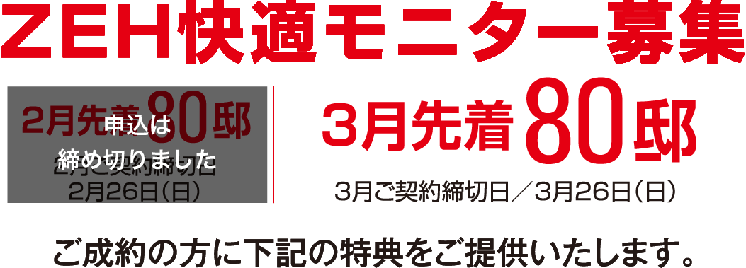 ZEH快適モニター募集 2月先着80邸2月ご契約締切日 2月26日（日） 3月先着80邸3月ご契約締切日 3月26日（日）ご成約の方に下記の特典をご提供いたします。