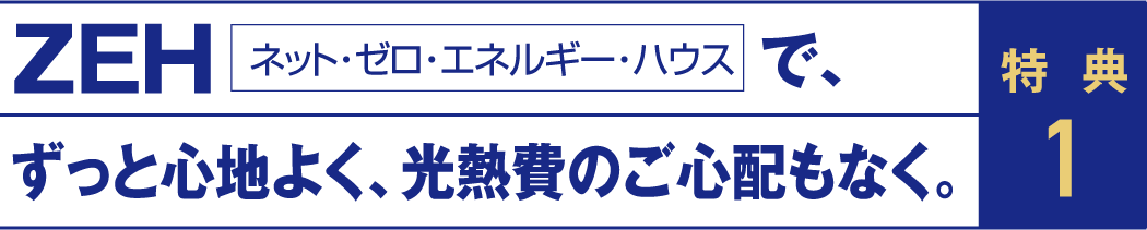 特典1 ZEH（ネット・ゼロ・エネルギー・ハウス）で、ずっと心地よく、光熱費のご心配もなく。