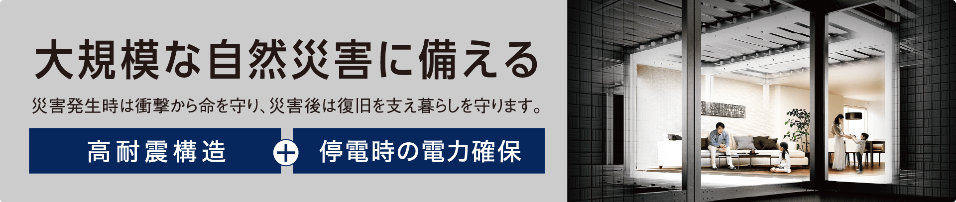 大規模な自然災害に備える 災害発生時は衝撃から命を守り、災害後は復旧を支え暮らしを守ります。 高耐震構造+停電時の電力確保