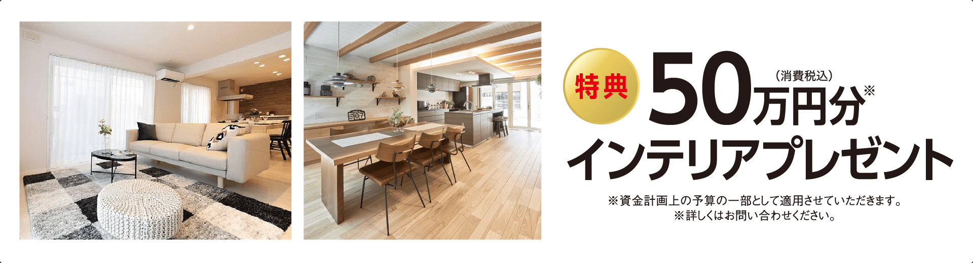 特典50万円分インテリアプレゼント※資金計画上の予算の一部として適用させていただきます。※詳しくはお問い合わせください。