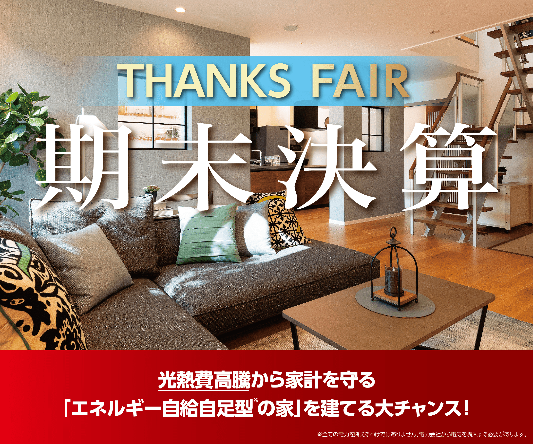 期末決算 THANKS FAIR 決算期ならではの3大特典で、光熱費の高騰から家計を守る「エネルギー自給自足型※の家」を建てる大チャンスです！