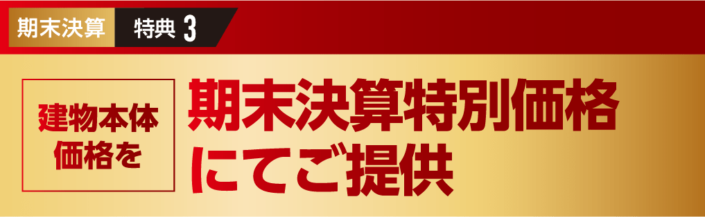 期末決算特典3:すべてのモニター様共通の特典です。 建物本体価格を期末決算特別価格にてご提供
