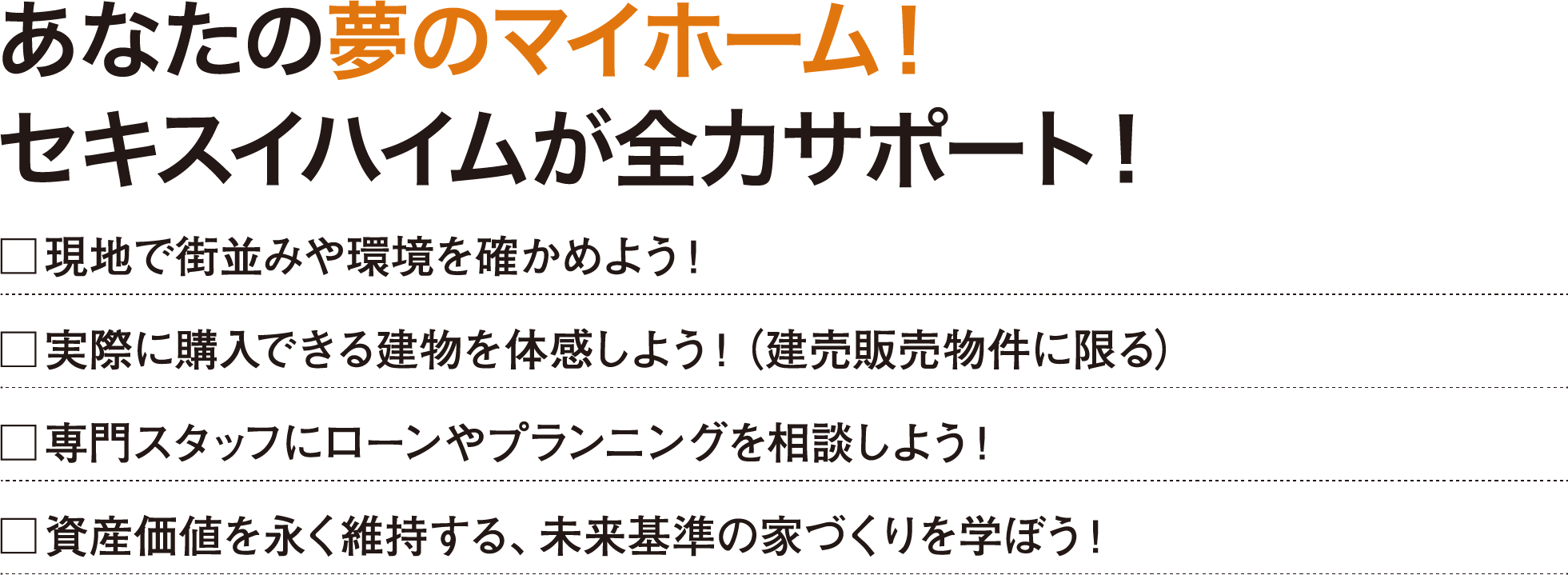 あなたの夢のマイホーム！セキスイハイムが全力サポート！□現地で街並みや環境を確かめよう！□実際に購入できる建物を体感しよう！（建売販売物件に限る）□専門スタッフにローンやプランニングを相談しよう！□資産価値を永く維持する、未来基準の家づくりを学ぼう！