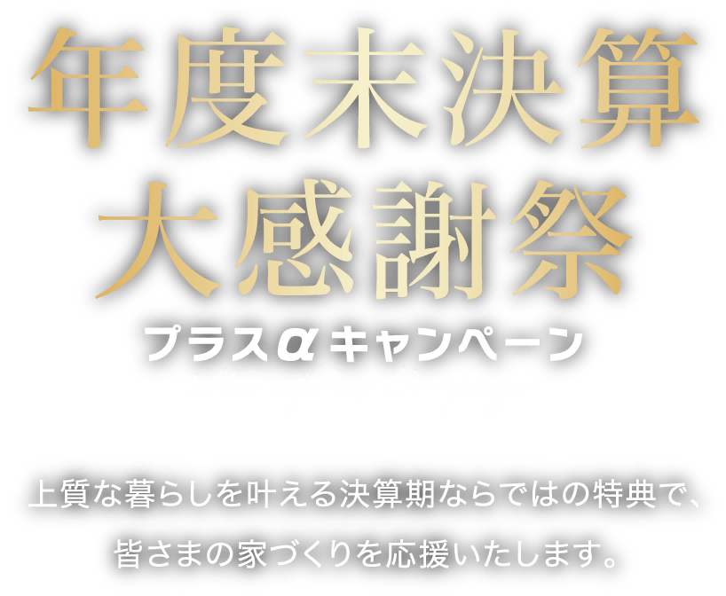 年度末決算大感謝祭プラスαキャンペーン 上質な暮らしを叶える決算期ならではの特典で、皆さまの家づくりを応援いたします。