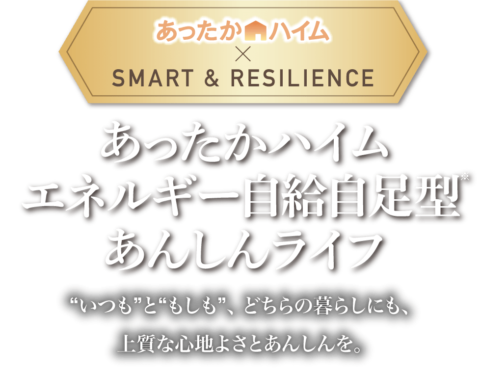 あったかハイム×SMART & RESILIENCE あったかハイムエネルギー自給自足型※あんしんライフ “いつも”と“もしも”、どちらの暮らしにも、上質な心地よさとあんしんを。