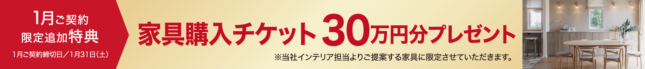 1月ご契約限定追加特典1月ご契約締切日／1月31日（土）家具購入チケット30万円分プレゼント※当社インテリア担当よりご提案する家具に限定させていただきます。