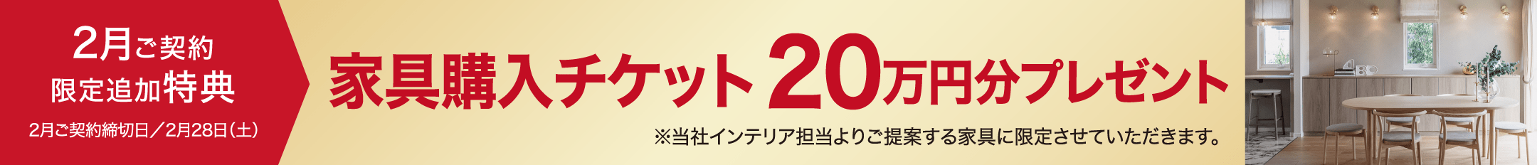 2月ご契約限定追加特典2月ご契約締切日／2月28日（土）家具購入チケット20万円分プレゼント※当社インテリア担当よりご提案する家具に限定させていただきます。