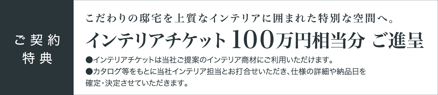 ご契約特典 インテリアチケット100万円相当分ご進呈 ●インテリアチケットは当社ご提案のインテリア商材にご利用いただけます。 ●カタログ等をもとに当社インテリア担当とお打合せいただき、仕様の詳細や納品日を確定・決定させていただきます。