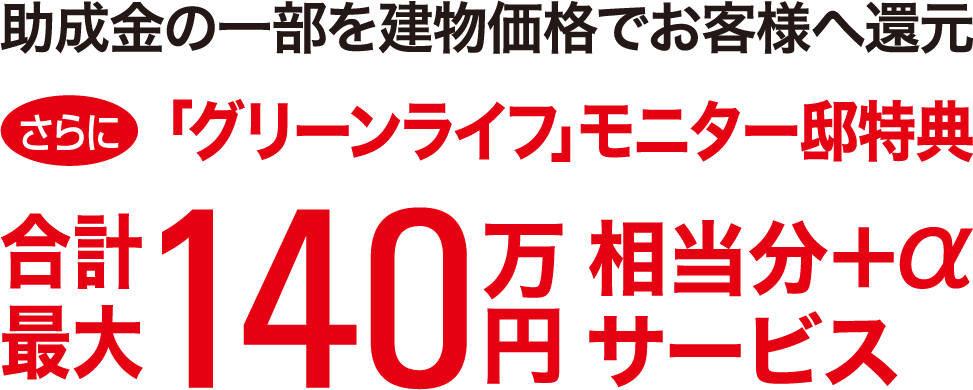 助成金の一部を建物価格でお客様へ還元 さらに「グリーンライフ」モニター邸特典合計最大140万円相当分+αサービス