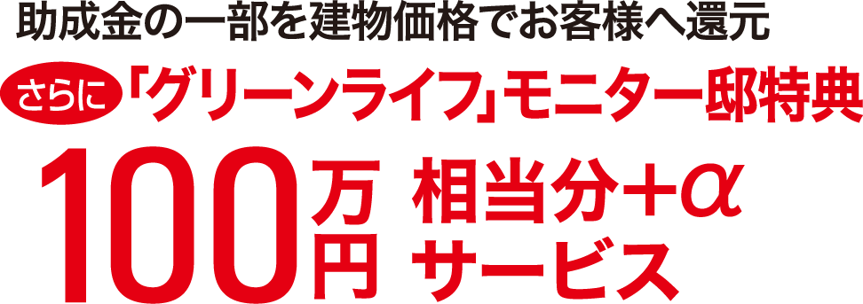 助成金の一部を建物価格でお客様へ還元 さらに「グリーンライフ」モニター邸特典100万円相当分+αサービス