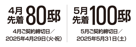 4月先着80邸 4月ご契約締切日/2025年4月29日(火・祝) 5月先着100邸 5月ご契約締切日/2025年5月31日(土)