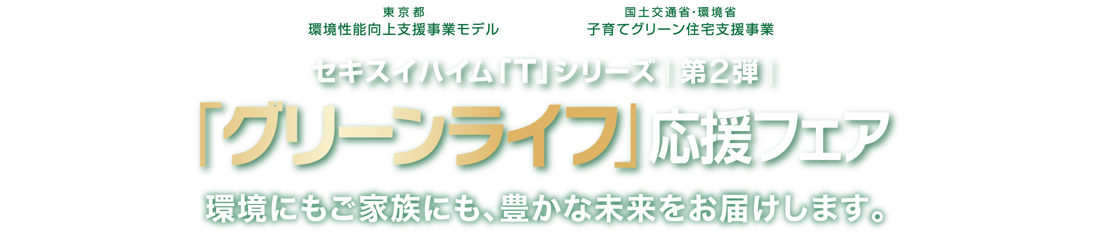 東京都環境性能向上支援事業モデルx国土交通省・環境省 子育てグリーン住宅支援事業セキスイハイム「T」シリーズ第2弾「グリーンライフ」応援フェア 環境にもご家族にも、豊かな未来をお届けします。