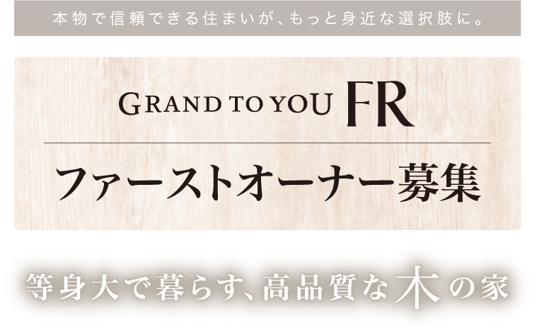 本物で信頼できる住まいが、もっと身近な選択肢に。GRAND TO YOU FR ファーストオーナー募集 等身大で暮らす、高品質な木の家