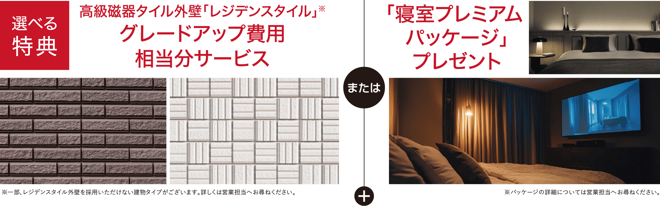 選べる特典 高級磁器タイル外壁「レジデンスタイル」※ グレードアップ費用相当分サービス ※一部、レジデンスタイル外壁を採用いただけない建物タイプがございます。詳しくは営業担当へお尋ねください。または 「寝室プレミアムパッケージ」プレゼント