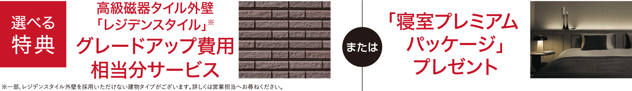 選べる特典 高級磁器タイル外壁「レジデンスタイル」※ グレードアップ費用相当分サービス ※一部、レジデンスタイル外壁を採用いただけない建物タイプがございます。詳しくは営業担当へお尋ねください。または 「寝室プレミアムパッケージ」プレゼント