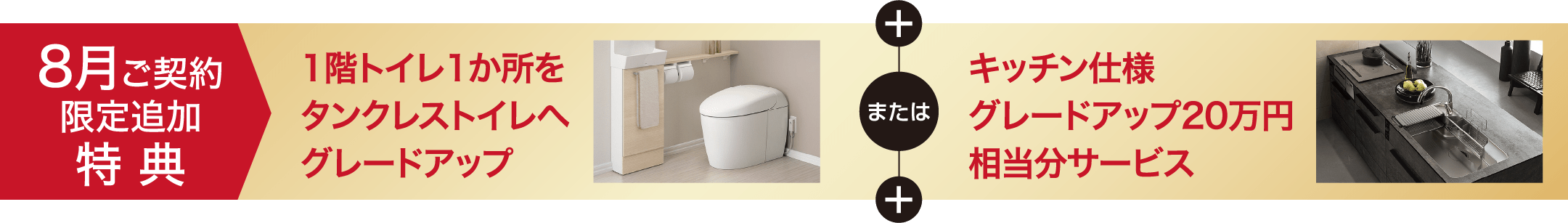 8月ご契約限定追加特典1階トイレ1か所をタンクレストイレへグレードアップ または キッチン仕様グレードアップ20万円相当分サービス