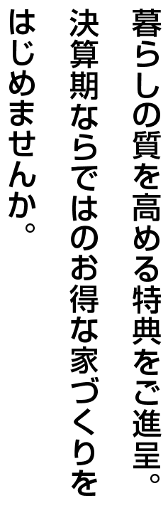 暮らしの質を高める特典をご進呈。決算期ならではのお得な家づくりをはじめませんか。