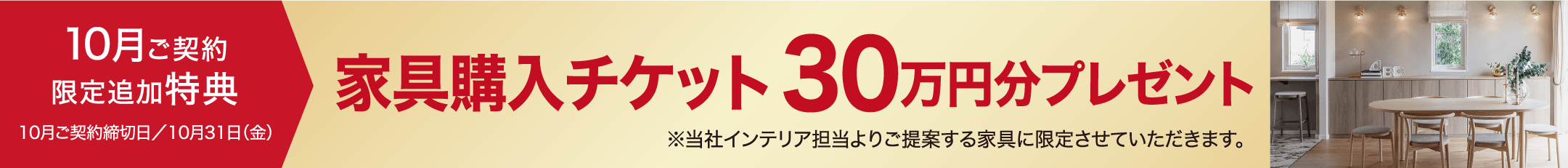 10月ご契約限定追加特典10月ご契約締切日／10月31日（金）家具購入チケット30万円分プレゼント※当社インテリア担当よりご提案する家具に限定させていただきます。