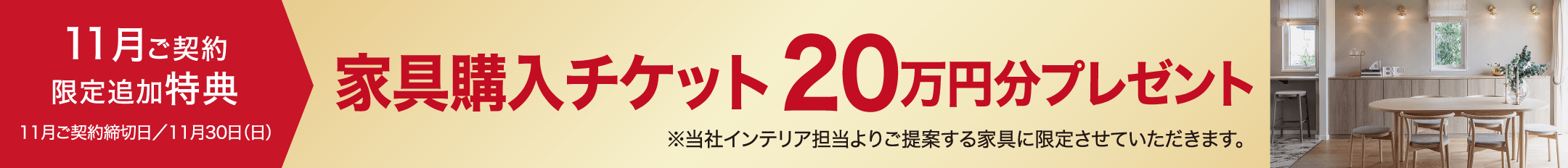 11月ご契約限定追加特典11月ご契約締切日／11月30日（日）家具購入チケット20万円分プレゼント※当社インテリア担当よりご提案する家具に限定させていただきます。
