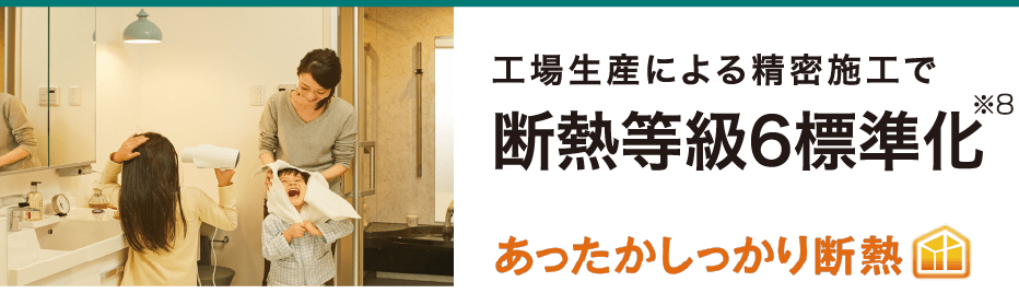工場生産による精密施工で 断熱等級6標準化※8 あったかしっかり断熱