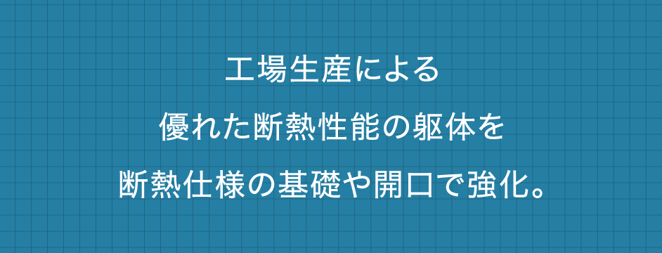 工場生産による優れた断熱性能の躯体を断熱仕様の基礎や開口で強化。
