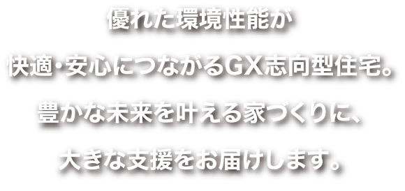 優れた環境性能が快適・安心につながるGX志向型住宅。豊かな未来を叶える家づくりに、大きな支援をお届けします。
