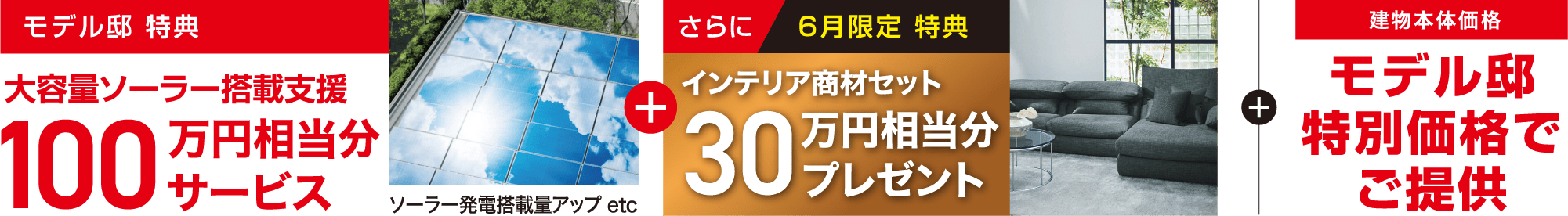モデル邸 特典 大容量ソーラー搭載支援100万円相当分サービス ソーラー発電搭載量アップ etc さらに6月限定 特典 インテリア商材セット30万円相当分プレゼント + 建物本体価格モデル邸特別価格でご提供
