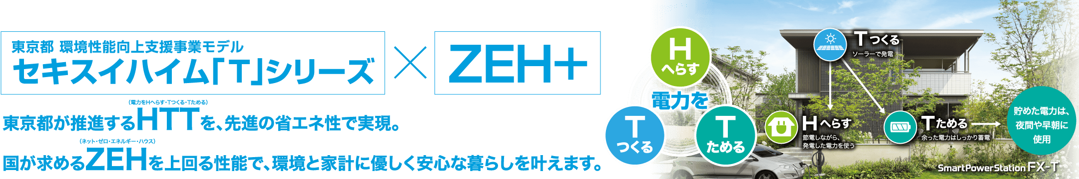 東京都 環境性能向上支援事業モデルセキスイハイム「T」シリーズ*ZEH+ 東京都が推進するHTT（電力をHへらす・Tつくる・Tためる）を、先進の省エネ性で実現。国が求めるZEH（ネット・ゼロ・エネルギー・ハウス）を上回る性能で、環境と家計に優しく安心な暮らしを叶えます。