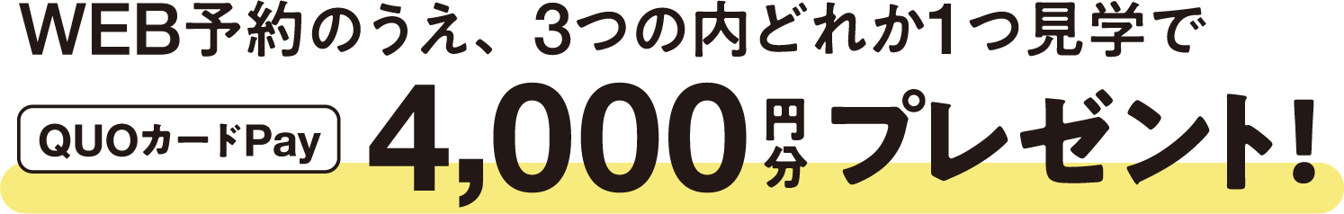 WEB予約のうえ、3つの内どれか1つ見学でQUOカードPay4,000円分プレゼント！