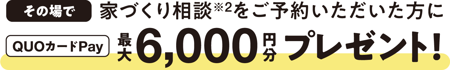 その場で家づくり相談※2をご予約いただいた方にQUOカードPay最大6,000円分プレゼント！