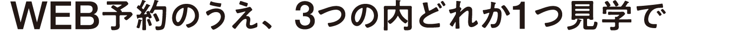 WEB予約のうえ、3つの内どれか1つ見学で