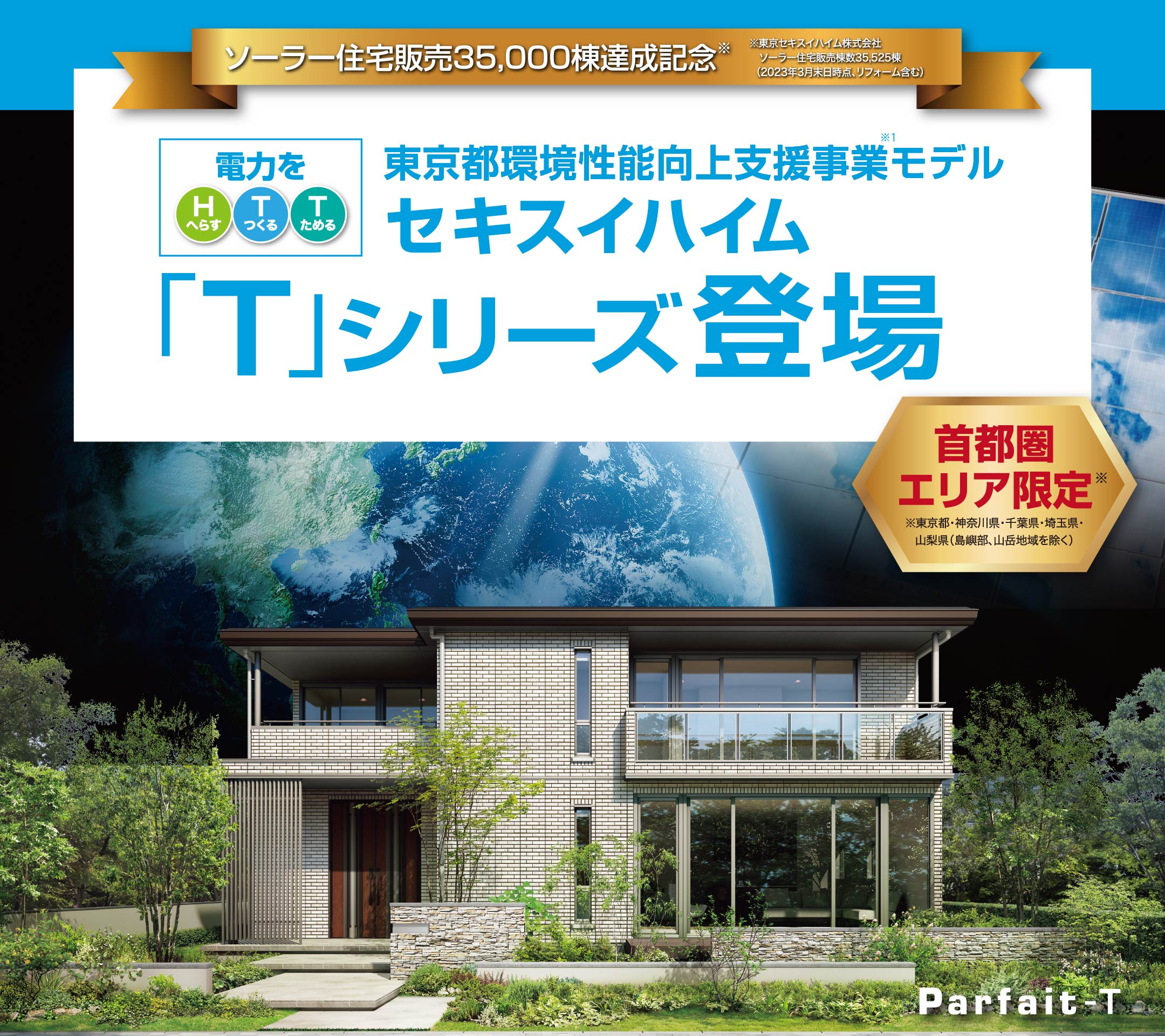 ソーラー住宅販売35,000棟達成記念※東京セキスイハイム株式会社ソーラー住宅販売棟数35,525棟（2023年3月末日時点、リフォーム含む）東京都環境性能向上支援事業※1モデルファーストオーナー募集首都圏エリア限定※東京都・神奈川県・千葉県・埼玉県・山梨県（島嶼部、山岳地域を除く）