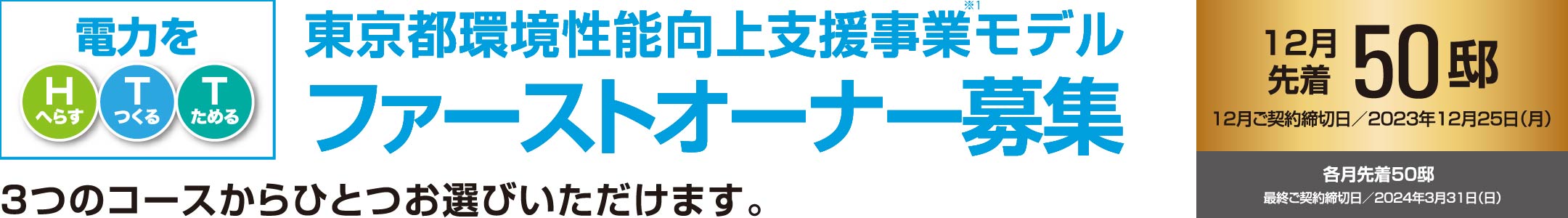 電力をHTT（電力をHへらす・Tつくる・Tためる）東京都環境性能向上支援事業モデルファーストオーナー募集12月先着50邸12月ご契約締切日／2023年12月25日（月）各月先着50邸最終ご契約締切日／2024年3月31日（日）3つのコースからひとつお選びいただけます。