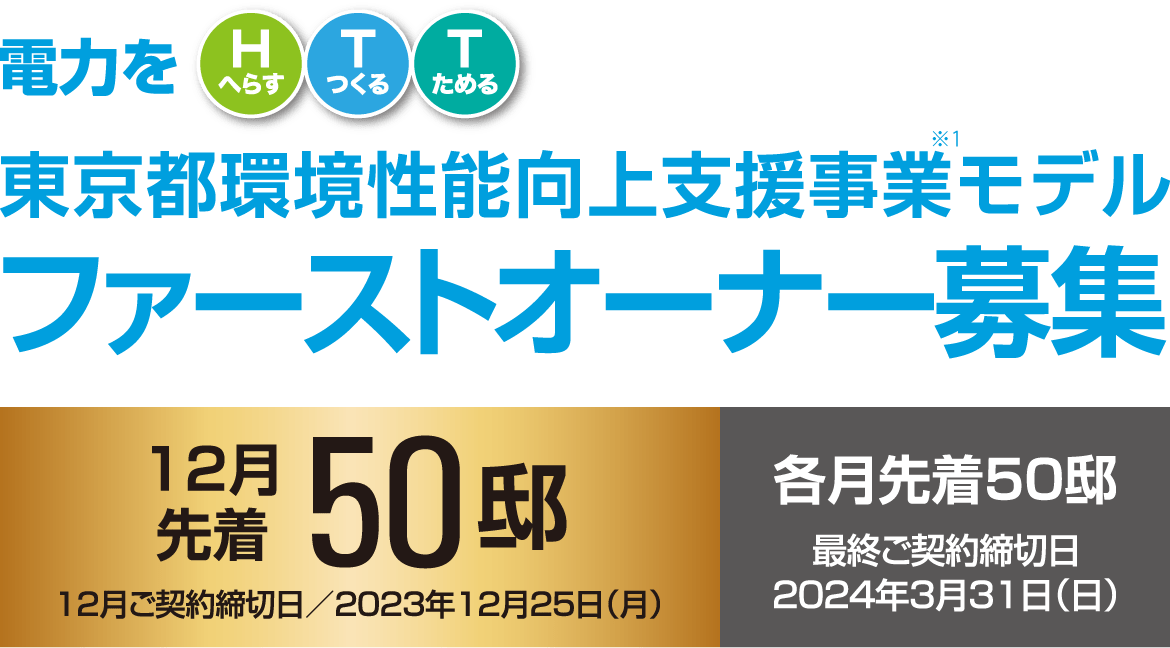 電力をHTT（電力をHへらす・Tつくる・Tためる）東京都環境性能向上支援事業モデルファーストオーナー募集12月先着50邸12月ご契約締切日／2023年12月25日（月）各月先着50邸最終ご契約締切日／2024年3月31日（日）3つのコースからひとつお選びいただけます。