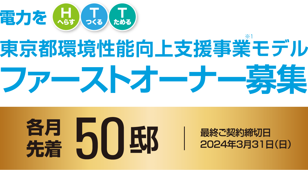 電力をHTT（電力をHへらす・Tつくる・Tためる）東京都環境性能向上支援事業モデルファーストオーナー募集各月先着50邸最終ご契約締切日／2024年3月31日（日）3つのコースからひとつお選びいただけます。