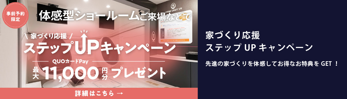 家づくり応援ステップアップキャンペーン　事前予約限定　体験型ショールームご来場などで、QUOカード最大11,000円分プレゼント　先進の家づくりを体感してお得な特典をGET!